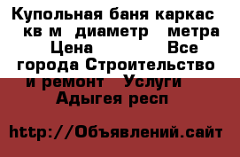 Купольная-баня-каркас 12 кв.м. диаметр 4 метра  › Цена ­ 32 000 - Все города Строительство и ремонт » Услуги   . Адыгея респ.